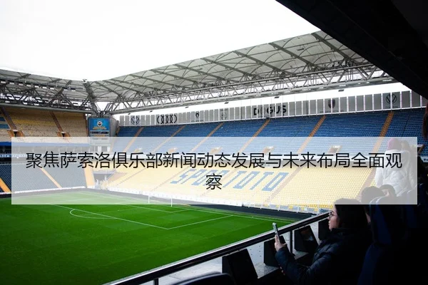 聚焦萨索洛俱乐部新闻动态发展与未来布局全面观察