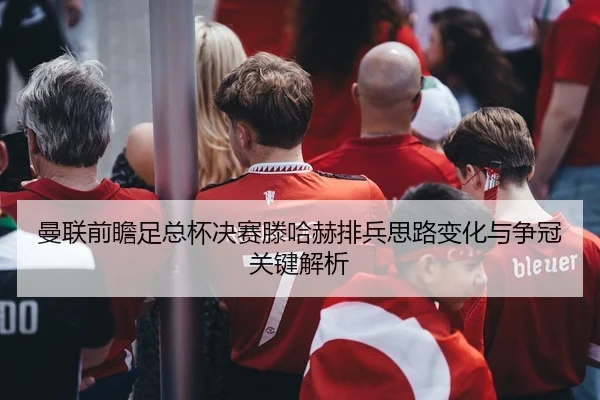 曼联前瞻足总杯决赛滕哈赫排兵思路变化与争冠关键解析
