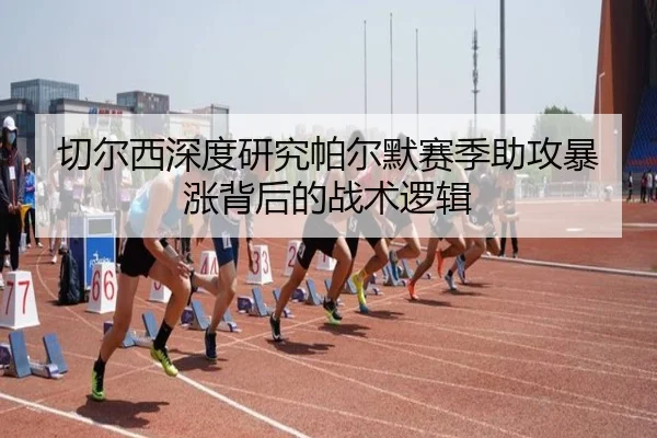 切尔西深度研究帕尔默赛季助攻暴涨背后的战术逻辑